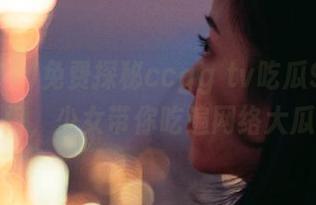 免费探秘ccgg tv吃瓜91传送门，少女带你吃遍网络大瓜