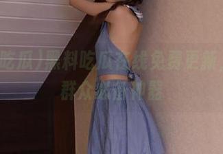 黑料吃瓜在线免费更新，吃瓜群众必备神器