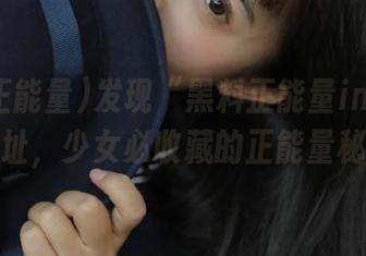 发现“黑料正能量index”网址，少女必收藏的正能量秘密